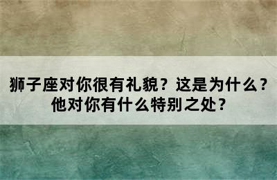 狮子座对你很有礼貌？这是为什么？他对你有什么特别之处？