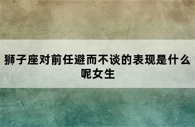 狮子座对前任避而不谈的表现是什么呢女生