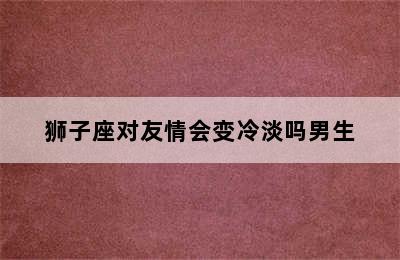 狮子座对友情会变冷淡吗男生