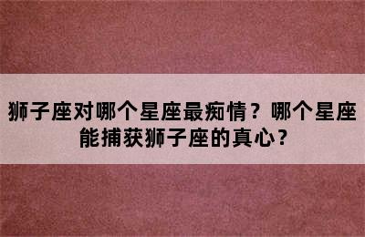 狮子座对哪个星座最痴情？哪个星座能捕获狮子座的真心？