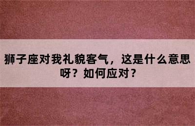 狮子座对我礼貌客气，这是什么意思呀？如何应对？