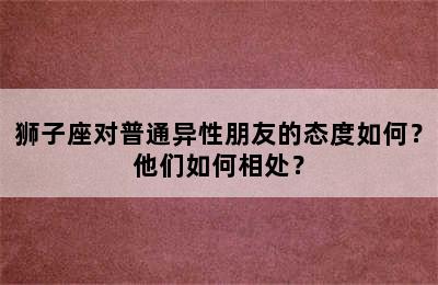 狮子座对普通异性朋友的态度如何？他们如何相处？