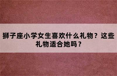 狮子座小学女生喜欢什么礼物？这些礼物适合她吗？