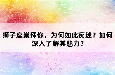 狮子座崇拜你，为何如此痴迷？如何深入了解其魅力？