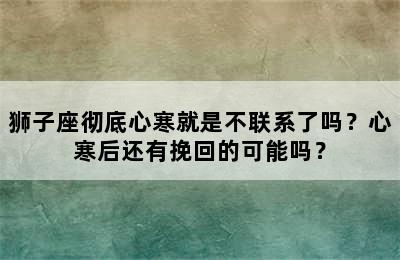 狮子座彻底心寒就是不联系了吗？心寒后还有挽回的可能吗？