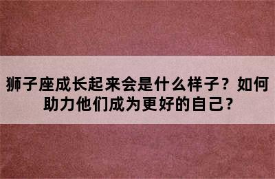 狮子座成长起来会是什么样子？如何助力他们成为更好的自己？