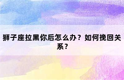 狮子座拉黑你后怎么办？如何挽回关系？