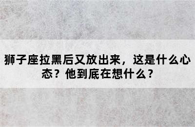 狮子座拉黑后又放出来，这是什么心态？他到底在想什么？