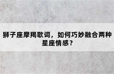 狮子座摩羯歌词，如何巧妙融合两种星座情感？