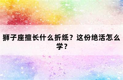 狮子座擅长什么折纸？这份绝活怎么学？