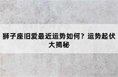 狮子座旧爱最近运势如何？运势起伏大揭秘