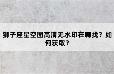 狮子座星空图高清无水印在哪找？如何获取？