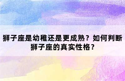 狮子座是幼稚还是更成熟？如何判断狮子座的真实性格？