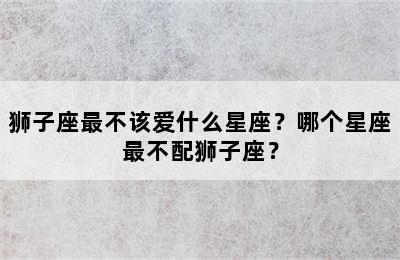 狮子座最不该爱什么星座？哪个星座最不配狮子座？