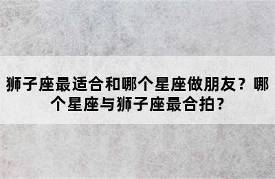狮子座最适合和哪个星座做朋友？哪个星座与狮子座最合拍？