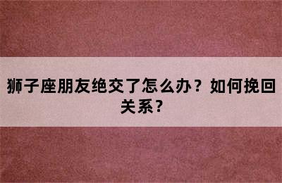 狮子座朋友绝交了怎么办？如何挽回关系？