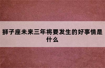 狮子座未来三年将要发生的好事情是什么