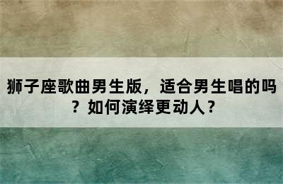 狮子座歌曲男生版，适合男生唱的吗？如何演绎更动人？