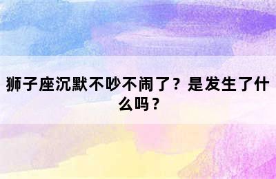 狮子座沉默不吵不闹了？是发生了什么吗？