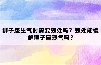 狮子座生气时需要独处吗？独处能缓解狮子座怒气吗？