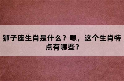 狮子座生肖是什么？嗯，这个生肖特点有哪些？