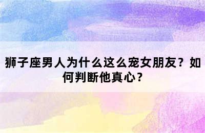 狮子座男人为什么这么宠女朋友？如何判断他真心？