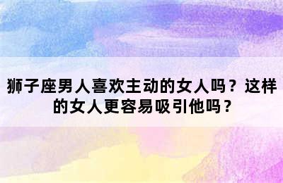 狮子座男人喜欢主动的女人吗？这样的女人更容易吸引他吗？