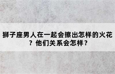 狮子座男人在一起会擦出怎样的火花？他们关系会怎样？