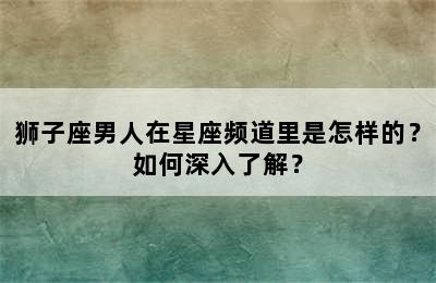 狮子座男人在星座频道里是怎样的？如何深入了解？