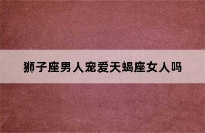 狮子座男人宠爱天蝎座女人吗