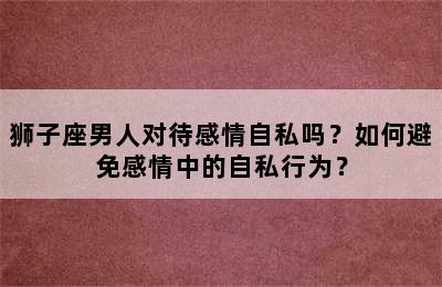 狮子座男人对待感情自私吗？如何避免感情中的自私行为？
