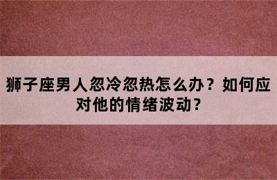狮子座男人忽冷忽热怎么办？如何应对他的情绪波动？