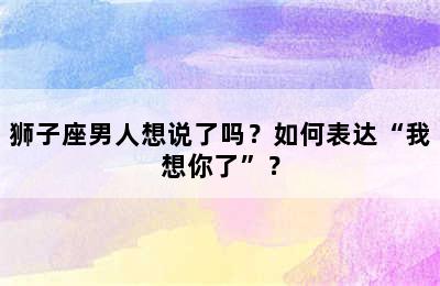 狮子座男人想说了吗？如何表达“我想你了”？