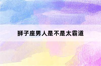 狮子座男人是不是太霸道