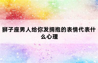 狮子座男人给你发拥抱的表情代表什么心理