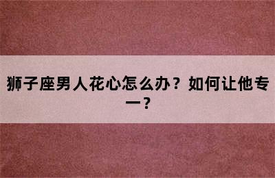 狮子座男人花心怎么办？如何让他专一？