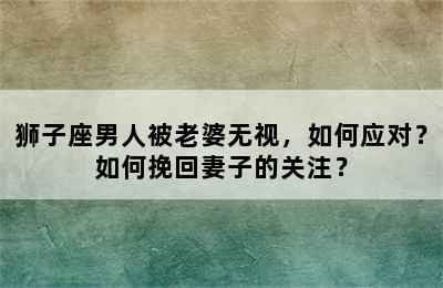 狮子座男人被老婆无视，如何应对？如何挽回妻子的关注？