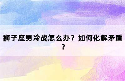 狮子座男冷战怎么办？如何化解矛盾？