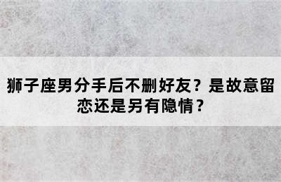 狮子座男分手后不删好友？是故意留恋还是另有隐情？