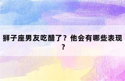 狮子座男友吃醋了？他会有哪些表现？