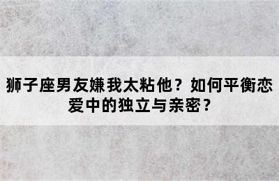 狮子座男友嫌我太粘他？如何平衡恋爱中的独立与亲密？