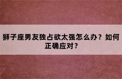 狮子座男友独占欲太强怎么办？如何正确应对？