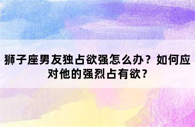 狮子座男友独占欲强怎么办？如何应对他的强烈占有欲？