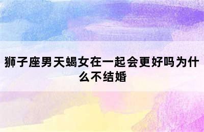 狮子座男天蝎女在一起会更好吗为什么不结婚