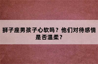 狮子座男孩子心软吗？他们对待感情是否温柔？