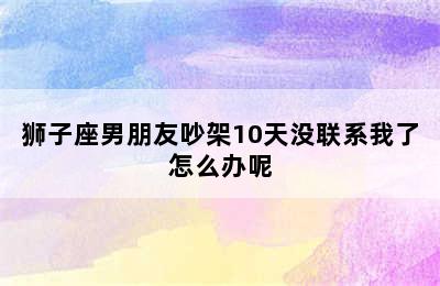 狮子座男朋友吵架10天没联系我了怎么办呢