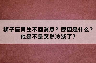 狮子座男生不回消息？原因是什么？他是不是突然冷淡了？