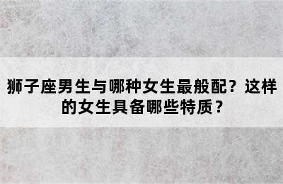 狮子座男生与哪种女生最般配？这样的女生具备哪些特质？