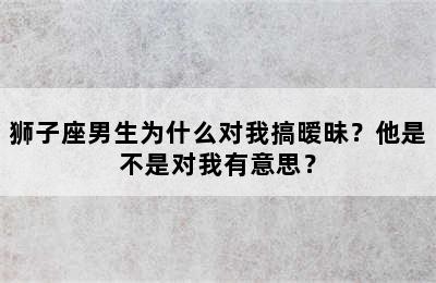 狮子座男生为什么对我搞暧昧？他是不是对我有意思？