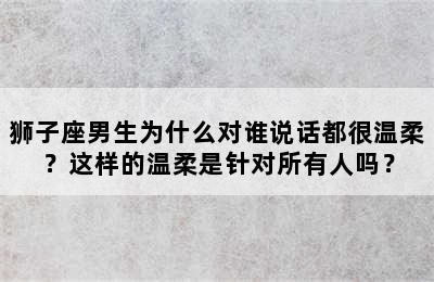 狮子座男生为什么对谁说话都很温柔？这样的温柔是针对所有人吗？